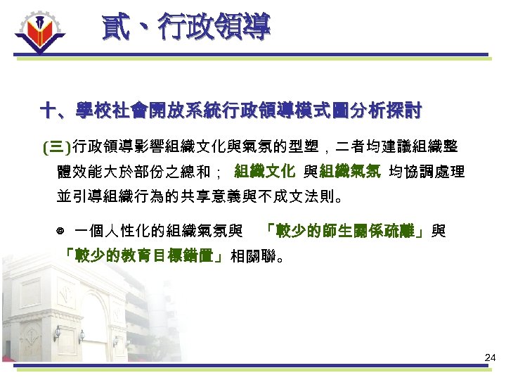 貳、行政領導 十、學校社會開放系統行政領導模式圖分析探討 (三 )行政領導影響組織文化與氣氛的型塑，二者均建議組織整 體效能大於部份之總和； 組織文化 與 組織氣氛 均協調處理 並引導組織行為的共享意義與不成文法則。 ◎ 一個人性化的組織氣氛與 「較少的師生關係疏離」與 「較少的教育目標錯置」相關聯。