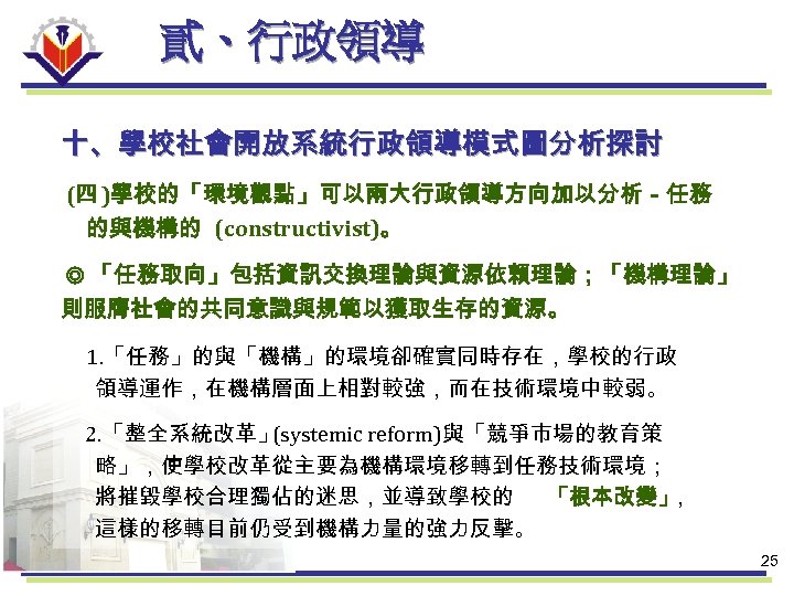 貳、行政領導 十、學校社會開放系統行政領導模式圖分析探討 (四 )學校的「環境觀點」可以兩大行政領導方向加以分析－任務 的與機構的 (constructivist)。 ◎ 「任務取向」包括資訊交換理論與資源依賴理論；「機構理論」 則服膺社會的共同意識與規範以獲取生存的資源。 1. 「任務」的與「機構」的環境卻確實同時存在，學校的行政 領導運作，在機構層面上相對較強，而在技術環境中較弱。 2. 「整全系統改革」