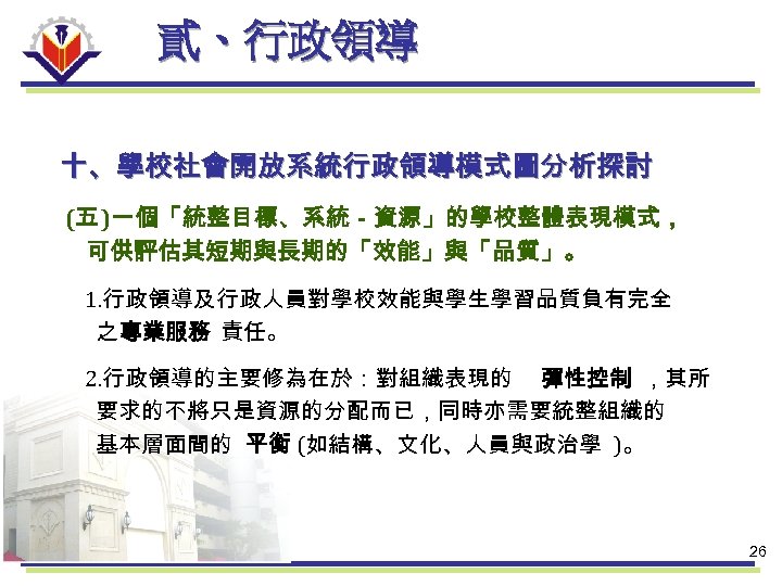 貳、行政領導 十、學校社會開放系統行政領導模式圖分析探討 (五 )一個「統整目標、系統－資源」的學校整體表現模式， 可供評估其短期與長期的「效能」與「品質」。 1. 行政領導及行政人員對學校效能與學生學習品質負有完全 之 專業服務 責任。 2. 行政領導的主要修為在於：對組織表現的 彈性控制 ，其所