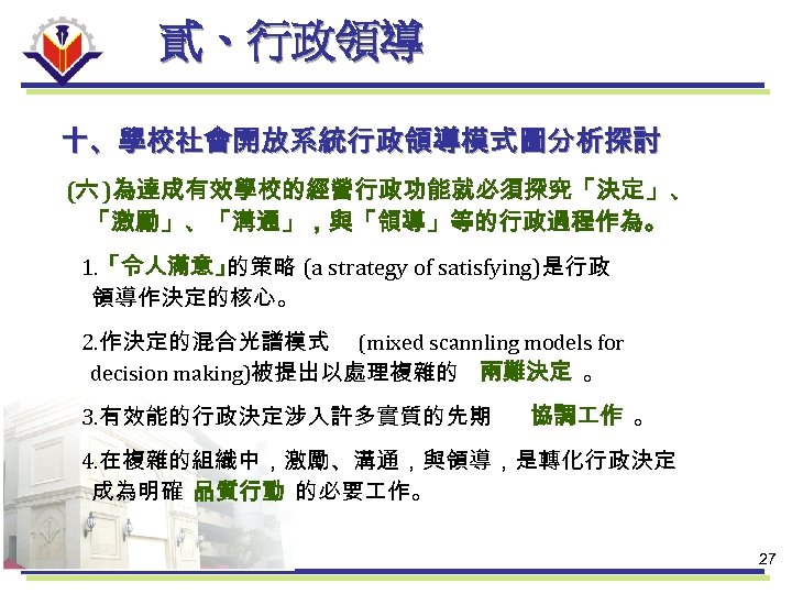 貳、行政領導 十、學校社會開放系統行政領導模式圖分析探討 (六 )為達成有效學校的經營行政功能就必須探究「決定」、 「激勵」、「溝通」，與「領導」等的行政過程作為。 1. 「令人滿意」 的策略 (a strategy of satisfying)是行政 領導作決定的核心。 2.