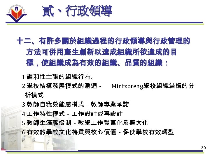 貳、行政領導 十二、有許多關於組織過程的行政領導與行政管理的 方法可併用產生創新以達成組織所欲達成的目 標，使組織成為有效的組織、品質的組織： 1. 調和性主張的組織行為。 2. 學校結構發展模式的遞迴－ Mintzbreng學校組織結構的分 析模式 3. 教師自我效能感模式－教師專業承諾 4. 作特性模式－