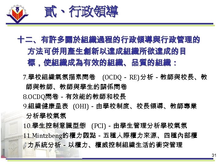 貳、行政領導 十二、有許多關於組織過程的行政領導與行政管理的 方法可併用產生創新以達成組織所欲達成的目 標，使組織成為有效的組織、品質的組織： 7. 學校組織氣氛描素問卷 (OCDQ－ RE)分析－教師與校長、教 師與教師、教師與學生的關係問卷 8. OCDQ問卷－有效能的教師和校長 9. 組織健康量表 (OHI)－由學校制度、校長領導、教師專業