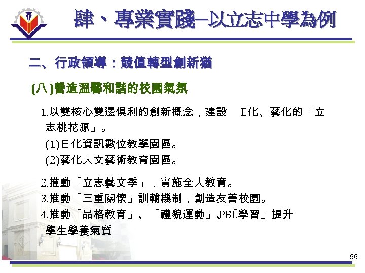 肆、專業實踐─以立志中學為例 二、行政領導：競值轉型創新猶 (八 )營造溫馨和諧的校園氣氛 1. 以雙核心雙邊俱利的創新概念，建設 志桃花源」。 (1)Ｅ化資訊數位教學園區。 (2)藝化人文藝術教育園區。 E化、藝化的「立 2. 推動「立志藝文季」，實施全人教育。 3. 推動「三重關懷」訓輔機制，創造友善校園。