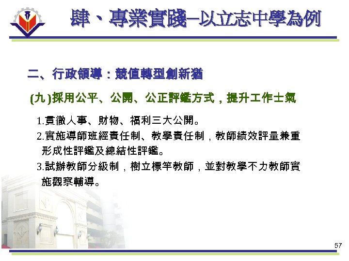 肆、專業實踐─以立志中學為例 二、行政領導：競值轉型創新猶 (九 )採用公平、公開、公正評鑑方式，提升 作士氣 1. 貫徹人事、財物、福利三大公開。 2. 實施導師班經責任制、教學責任制，教師績效評量兼重 形成性評鑑及總結性評鑑。 3. 試辦教師分級制，樹立標竿教師，並對教學不力教師實 施觀察輔導。 57