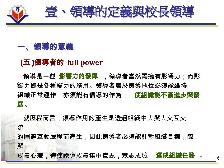 壹、領導的定義與校長領導 一、領導的意義 (五 )領導者的 full power 領導是一種 影響力的發揮 ，領導者當然需擁有影響力；而影 響力即是各種權力的施用。領導者居於領導地位必須能維持 組織正常運作，亦須能有倡導的作為， 使組織能不斷進步與發 展。 就歷程而言，領導作用的產生是透過組織中人與人交互交