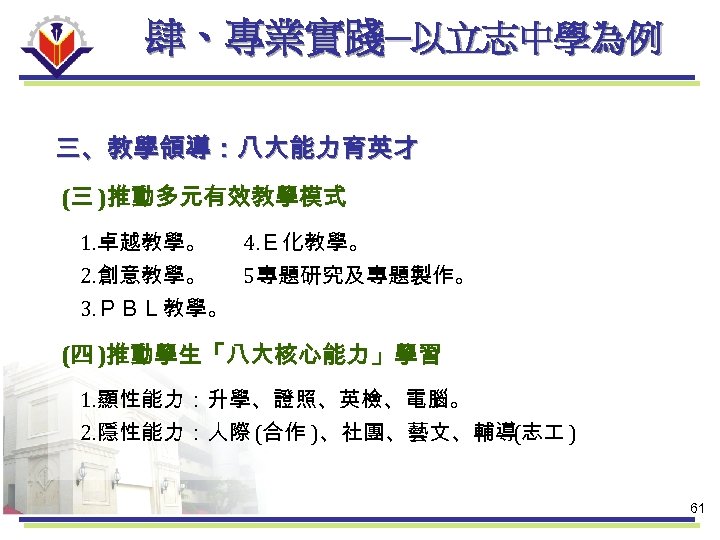肆、專業實踐─以立志中學為例 三、教學領導：八大能力育英才 (三 )推動多元有效教學模式 1. 卓越教學。 4. Ｅ化教學。 2. 創意教學。 5專題研究及專題製作。 3. ＰＢＬ教學。 (四