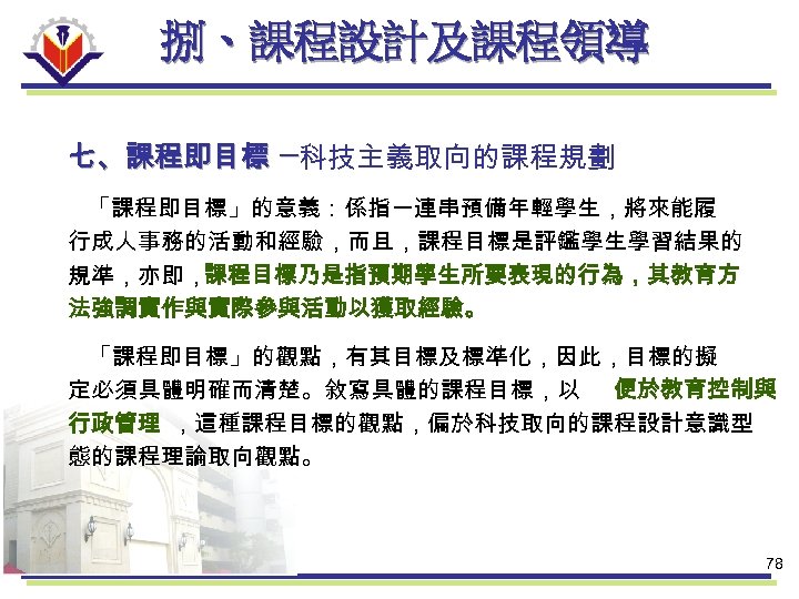 捌、課程設計及課程領導 七、課程即目標 ─科技主義取向的課程規劃 「課程即目標」的意義：係指一連串預備年輕學生，將來能履 行成人事務的活動和經驗，而且，課程目標是評鑑學生學習結果的 規準，亦即，課程目標乃是指預期學生所要表現的行為，其教育方 法強調實作與實際參與活動以獲取經驗。 「課程即目標」的觀點，有其目標及標準化，因此，目標的擬 定必須具體明確而清楚。敘寫具體的課程目標，以 便於教育控制與 行政管理 ，這種課程目標的觀點，偏於科技取向的課程設計意識型 態的課程理論取向觀點。 78