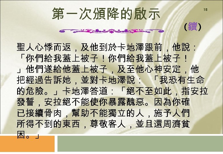 第一次頒降的啟示 18 (續) 聖人心悸而返，及他到於卡地澤跟前，他說： 「你們給我蓋上被子！ 」他們遂給他蓋上被子，及至他心神安定，他 把經過告訴她，並對卡地澤說： 「我恐有生命 的危險。」卡地澤答道：「絕不至如此，指安拉 發誓，安拉絕不能使你暴露醜惡。因為你確 已接續骨肉，幫助不能獨立的人，施予人們 所得不到的東西，尊敬客人，並且還周濟貧 困。」 