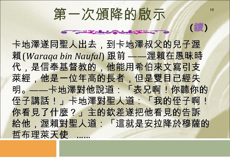 第一次頒降的啟示 19 (續) 卡地澤遂同聖人出去，到卡地澤叔父的兒子渥 賴 (Waraqa bin Naufal) 跟前 ——渥賴在愚昧時 代，是信奉基督教的，他能用希伯來文寫引支 萊經，他是一位年高的長者，但是雙目已經失 明。——卡地澤對他說道：「表兄啊！你聽你的 侄子講話！」卡地澤對聖人道：「我的侄子啊！