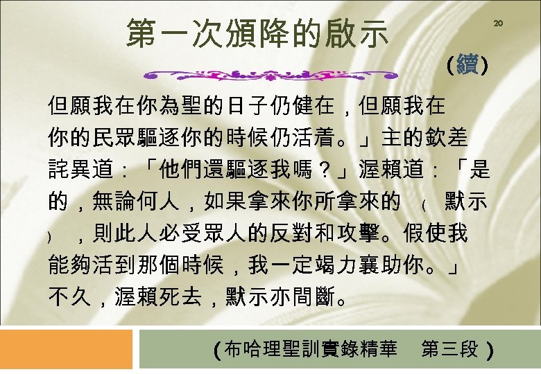 第一次頒降的啟示 20 (續) 但願我在你為聖的日子仍健在，但願我在 你的民眾驅逐你的時候仍活着。」主的欽差 詫異道：「他們還驅逐我嗎？」渥賴道：「是 的，無論何人，如果拿來你所拿來的 ﹙ 默示 ﹚ ，則此人必受眾人的反對和攻擊。假使我 能夠活到那個時候，我一定竭力襄助你。」 不久，渥賴死去，默示亦間斷。 (布哈理聖訓實錄精華