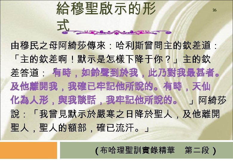 給穆聖啟示的形 式 26 由穆民之母阿綺莎傳來：哈利斯曾問主的欽差道： 「主的欽差啊！默示是怎樣下降于你？」主的欽 差答道：「 有時，如鈴聲到於我，此乃對我最甚者。 及他離開我，我確已牢記他所說的。有時，天仙 化為人形，與我談話，我牢記他所說的。 」阿綺莎 說：「我曾見默示於嚴寒之日降於聖人，及他離開 聖人，聖人的額部，確已流汗。」 (布哈理聖訓實錄精華 第二段