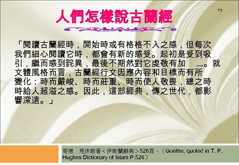 人們怎樣說古蘭經 72 「閱讀古蘭經時，開始時或有格格不入之感，但每次 我們細心閱讀它時，都會有新的感受。起初是受到吸 引，繼而感到詫異，最後不期然對它虔敬有加. . 。就 文體風格而言，古蘭經行文因應內容和目標而有所 變化：時而嚴峻、時而莊重、時而使人敬畏，總之時 時給人超溢之感。因此，這部經典，傳之世代，都影 響深遠。」 哥德　見休斯著＜伊斯蘭辭典＞ 526頁。（Goethe, quoted