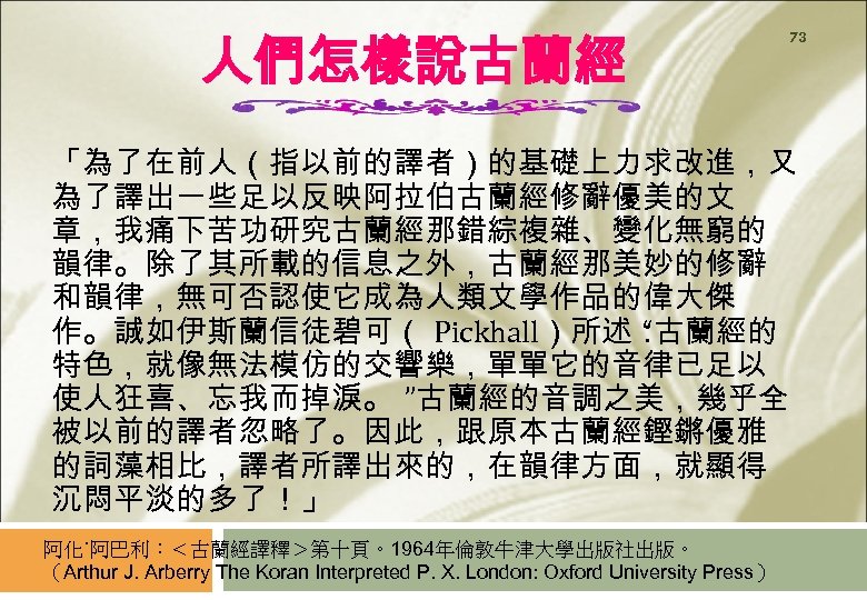 人們怎樣說古蘭經 73 「為了在前人（指以前的譯者）的基礎上力求改進，又 為了譯出一些足以反映阿拉伯古蘭經修辭優美的文 章，我痛下苦功研究古蘭經那錯綜複雜、變化無窮的 韻律。除了其所載的信息之外，古蘭經那美妙的修辭 和韻律，無可否認使它成為人類文學作品的偉大傑 作。誠如伊斯蘭信徒碧可（ Pickhall）所述： “古蘭經的 特色，就像無法模仿的交響樂，單單它的音律已足以 使人狂喜、忘我而掉淚。 ”古蘭經的音調之美，幾乎全 被以前的譯者忽略了。因此，跟原本古蘭經鏗鏘優雅