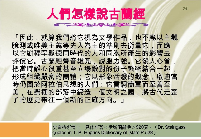 人們怎樣說古蘭經 74 「因此，就算我們將它視為文學作品，也不應以主觀 臆測或唯美主義等先入為主的準則去衡量它，而應 以它對穆罕默德同時代的人和同胞所產生的影響去 評價它。古蘭經聲音雄亮，說服力強。它發人心省， 把當時離心很重甚至立場敵對的份子緊密結合一起， 形成組織嚴密的團體；它以形象活潑的觀念，啟迪當 時仍囿於阿拉伯思想的人們；它言詞簡單而至善至 美，在蠻橫的部落中締造一個文明之國，將古代走歪 了的歷史帶往一個新的正確方向。」 史泰格斯博士　見休斯著＜伊斯蘭辭典＞ 528頁。（Dr. Steingass,