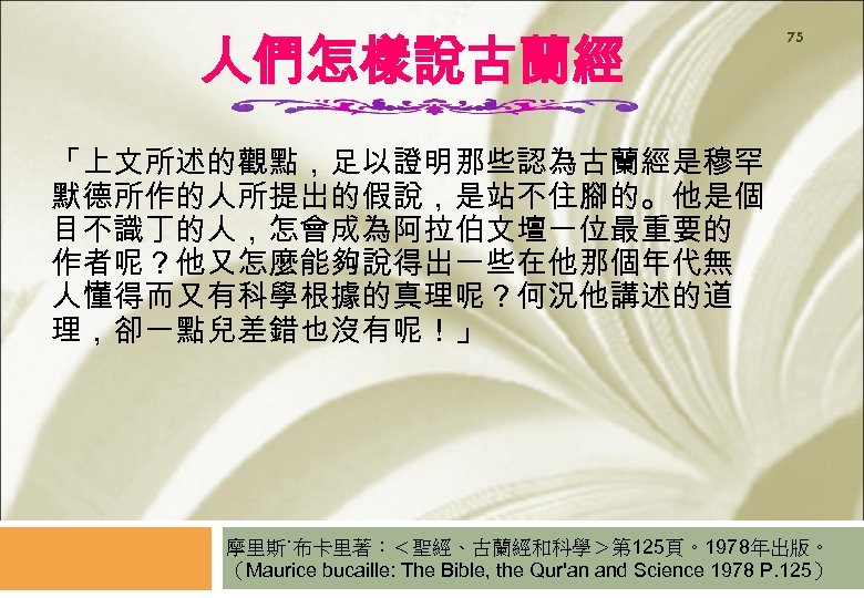 人們怎樣說古蘭經 75 「上文所述的觀點，足以證明那些認為古蘭經是穆罕 默德所作的人所提出的假說，是站不住腳的。他是個 目不識丁的人，怎會成為阿拉伯文壇一位最重要的 作者呢？他又怎麼能夠說得出一些在他那個年代無 人懂得而又有科學根據的真理呢？何況他講述的道 理，卻一點兒差錯也沒有呢！」 摩里斯˙布卡里著：＜聖經、古蘭經和科學＞第 125頁。1978年出版。 （Maurice bucaille: The Bible,