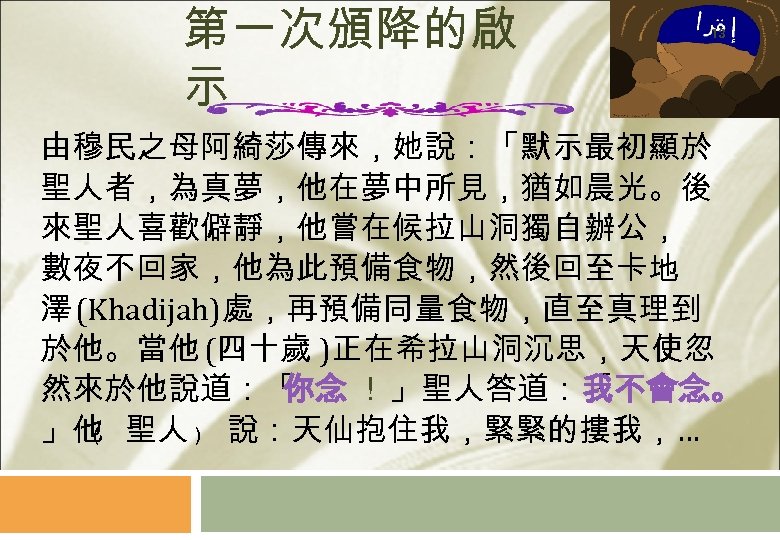 第一次頒降的啟 示 13 由穆民之母阿綺莎傳來，她說：「默示最初顯於 聖人者，為真夢，他在夢中所見，猶如晨光。後 來聖人喜歡僻靜，他嘗在候拉山洞獨自辦公， 數夜不回家，他為此預備食物，然後回至卡地 澤 (Khadijah)處，再預備同量食物，直至真理到 於他。當他 (四十歲 )正在希拉山洞沉思，天使忽 然來於他說道：「 你念