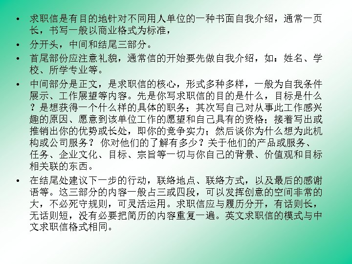  • 求职信是有目的地针对不同用人单位的一种书面自我介绍，通常一页 长，书写一般以商业格式为标准， • 分开头，中间和结尾三部分。 • 首尾部份应注意礼貌，通常信的开始要先做自我介绍，如：姓名、学 校、所学专业等。 • 中间部分是正文，是求职信的核心，形式多种多样，一般为自我条件 展示、 作展望等内容。先是你写求职信的目的是什么，目标是什么 ？是想获得一个什么样的具体的职务；其次写自己对从事此