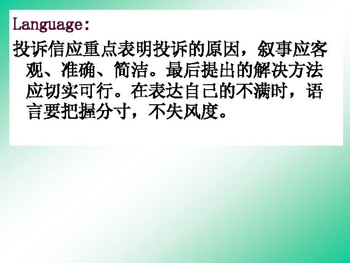 Language: 投诉信应重点表明投诉的原因，叙事应客 观、准确、简洁。最后提出的解决方法 应切实可行。在表达自己的不满时，语 言要把握分寸，不失风度。 