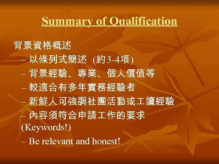 Summary of Qualification 背景資格概述 – 以條列式簡述 (約 3 -4項 ) – 背景經驗、專業、個人價值等 – 較適合有多年實務經驗者