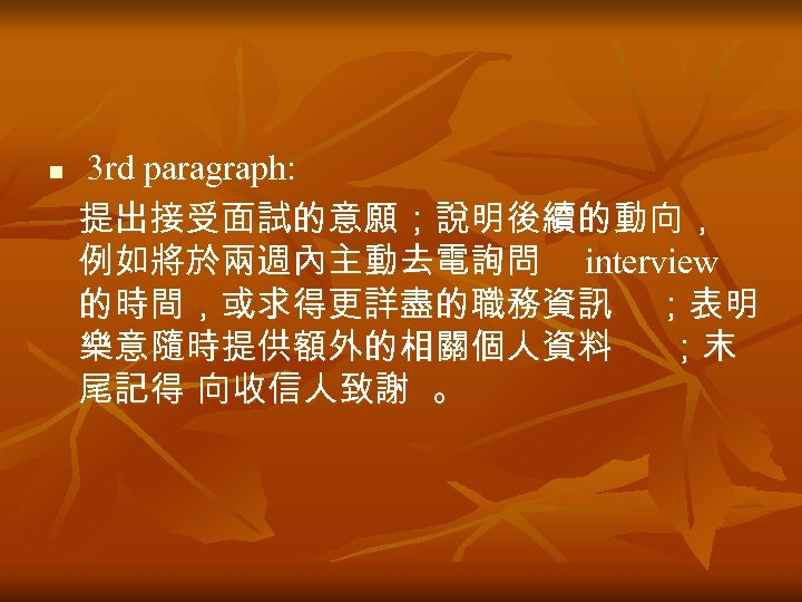 n 3 rd paragraph: 提出接受面試的意願；說明後續的動向， 例如將於兩週內主動去電詢問 interview 的時間，或求得更詳盡的職務資訊 ；表明 樂意隨時提供額外的相關個人資料 ；末 尾記得 向收信人致謝 。