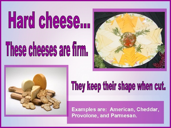 Examples are: American, Cheddar, Provolone, and Parmesan. 