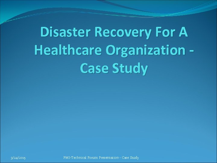 Disaster Recovery For A Healthcare Organization Case Study 3/24/2015 PMI-Technical Forum Presentation - Case