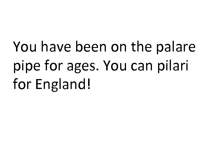 You have been on the palare pipe for ages. You can pilari for England!