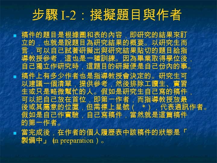 步驟 I-2：撰擬題目與作者 n n n 稿件的題目是根據圖和表的內容，即研究的結果來訂 立的，也就是說題目為研究結果的概要。以研究生而 言，可以自己試著研擬出與研究結果貼切的題目給指 導教授參考，這也是一種訓練。因為畢業取得學位後， 自己獨立作研究時，這題目的研擬便是自己份內的事。 稿件上有多少作者也是指導教授會決定的。研究生可 以建議一個清單，提供參考，然後排除 讀生、實習 生或只是略微幫忙的人。假如是研究生自己寫的稿件，