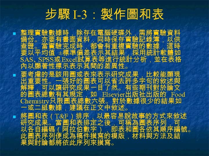 步驟 I-3：製作圖和表 n n n 整理實驗數據時，除存在電腦硬碟外，需將實驗資料 備份。亦要有書面資料，同時保存實驗記錄簿，以供 查證。當實驗完成時，都會有重複實驗的數據，這時 要以平均值 ±標準偏差表示其結果，採用統計軟體如 SAS、 SPSS或 Excel試算表等進行統計分析，並在表格 內以顯著性標示表示其間的差異性。
