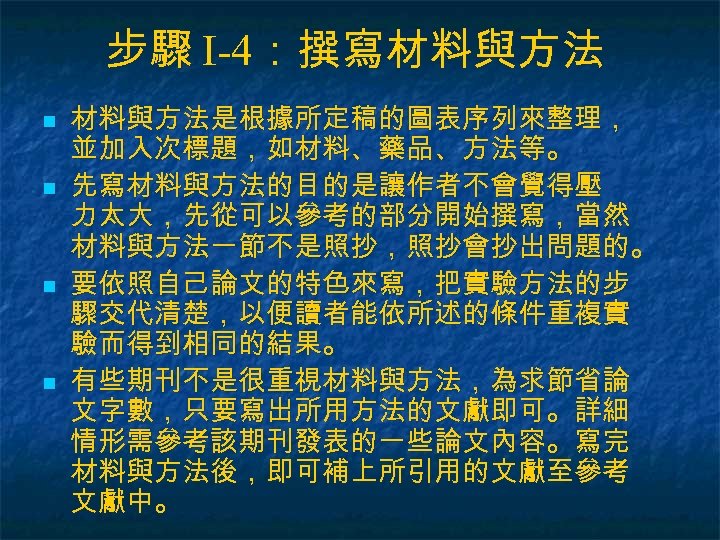 步驟 I-4：撰寫材料與方法 n n 材料與方法是根據所定稿的圖表序列來整理， 並加入次標題，如材料、藥品、方法等。 先寫材料與方法的目的是讓作者不會覺得壓 力太大，先從可以參考的部分開始撰寫，當然 材料與方法一節不是照抄，照抄會抄出問題的。 要依照自己論文的特色來寫，把實驗方法的步 驟交代清楚，以便讀者能依所述的條件重複實 驗而得到相同的結果。 有些期刊不是很重視材料與方法，為求節省論 文字數，只要寫出所用方法的文獻即可。詳細