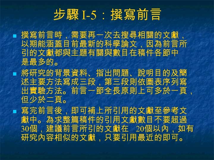 步驟 I-5：撰寫前言 n n n 撰寫前言時，需要再一次去搜尋相關的文獻， 以期能涵蓋目前最新的科學論文，因為前言所 引的文獻都與主題有關與數目在稿件各節中 是最多的。 將研究的背景資料、指出問題、說明目的及簡 述主要方法寫成三段，第三段則依圖表序列寫 出實驗方法。前言一節全長原則上可多於一頁， 但少於二頁。 寫完前言後，即可補上所引用的文獻至參考文