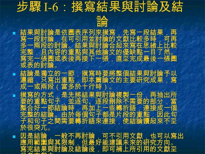 步驟 I-6：撰寫結果與討論及結 論 n n 結果與討論是依圖表序列來撰寫，先寫一段結果，再 寫一段討論，在可引用並討論的文獻比較多時，可再 多一兩段的討論。結果與討論合起來寫在思緒上比較 完整，且內容的重點與其他論文的優缺點一目了然。 寫完一張圖或表後再接下一張，直至完成最後一張圖 或表的討論。 結論是獨立的一節，撰寫時要將整個結果與討論予以 濃縮，只寫出重點，即本篇論文的主要研究成果，寫 成一或兩段（當多於十行時）。