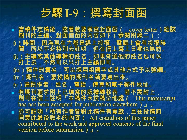 步驟 I-9：撰寫封面函 當稿件定稿後，接著就要撰寫封面函（ cover letter）給該 期刊的主編。封面信函的內容如下（參閱附錄二）： （）時間：因為現在大都是線上投稿，電腦上會有投稿時 i 間，所以不必特別去註明，但在信上寫上日期也無妨。 （ ）主編或其他編輯的姓名：如果知道他的姓名也可以 ii 打上去，不然可以只打上主編即可。 （
