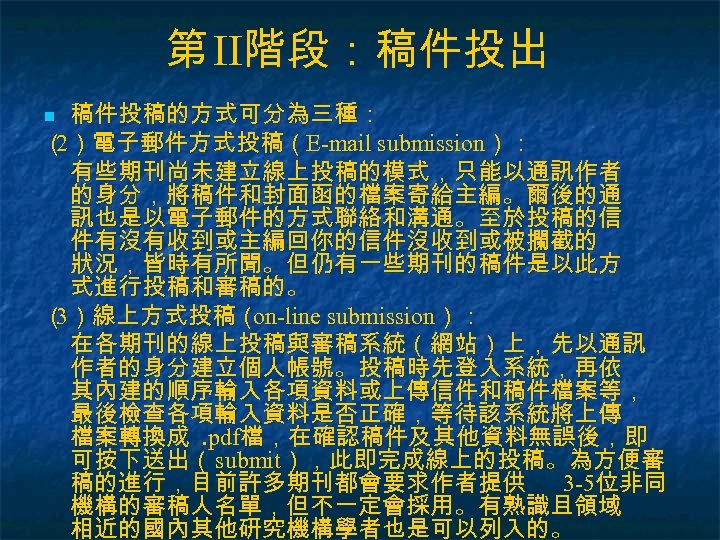 第 II階段：稿件投出 稿件投稿的方式可分為三種： （ ）電子郵件方式投稿（E-mail submission）： 2 有些期刊尚未建立線上投稿的模式，只能以通訊作者 的身分，將稿件和封面函的檔案寄給主編。爾後的通 訊也是以電子郵件的方式聯絡和溝通。至於投稿的信 件有沒有收到或主編回你的信件沒收到或被攔截的 狀況，皆時有所聞。但仍有一些期刊的稿件是以此方 式進行投稿和審稿的。 （