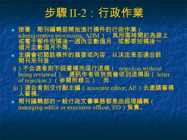 步驟 II-2：行政作業 接著，期刊編輯部開始進行稿件的行政作業（ administrative processing, ADM），其所需時間約為線上 或電子郵件投稿後一週內至數個月，或郵寄投稿後一 個月至數個月不等。 n 主編會初閱該稿件的摘要或內容，以決定是否適合該 期刊來刊登， （）不合適者則不經審稿而逕行退稿（ rejection without