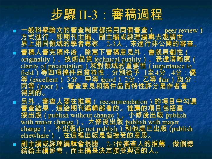 步驟 II-3：審稿過程 n n 一般科學論文的審查制度都採用同儕審查（ peer review） 方式進行，即期刊主編、副主編或經理編輯去邀請世 界上相同領域的學者專家 2 -3人，來進行非公開的審查。 審稿人審完稿件後，除寫下審稿意見外，會就原創性（ originality）、技術品質（ technical
