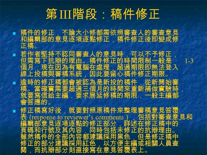 第 III階段：稿件修正 n n 稿件的修正，不論大小修都需依照審查人的審查意見 和編輯部的意見逐項逐點修正，稿件修正後即變成修 正稿。 若作者堅持不認同審查人的意見時，可以不予修正， 但需寫下抗辯的理由。稿件修正的時間限制一般是 1 -3 個月，現在因為有電腦在處理，超過期限即無法登入 線上投稿與審稿系統，因此要留心稿件修正期限。 逾時的修正稿都會被認為是新投的稿件，從新開始審