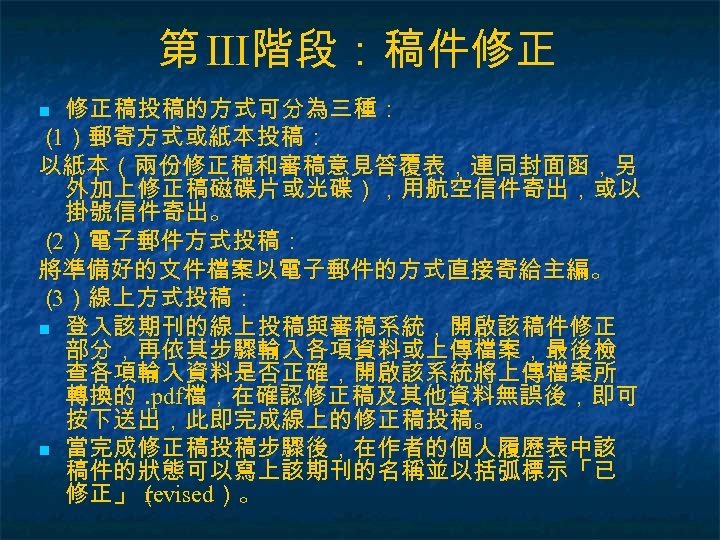 第 III階段：稿件修正 修正稿投稿的方式可分為三種： （ ）郵寄方式或紙本投稿： 1 以紙本（兩份修正稿和審稿意見答覆表，連同封面函，另 外加上修正稿磁碟片或光碟），用航空信件寄出，或以 掛號信件寄出。 （ ）電子郵件方式投稿： 2 將準備好的文件檔案以電子郵件的方式直接寄給主編。 （