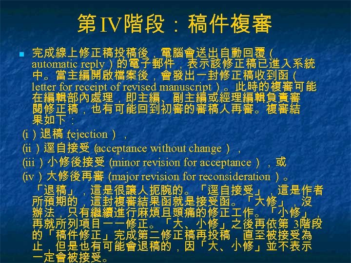 第 IV階段：稿件複審 完成線上修正稿投稿後，電腦會送出自動回覆（ automatic reply）的電子郵件，表示該修正稿已進入系統 中。當主編開啟檔案後，會發出一封修正稿收到函（ letter for receipt of revised manuscript）。此時的複審可能 在編輯部內處理，即主編、副主編或經理編輯負責審 閱修正稿，也有可能回到初審的審稿人再審。複審結