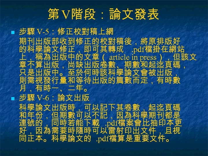 第 V階段：論文發表 n n 步驟 V-5：修正校對稿上網 期刊出版部收到修正的校對稿後，將原排版好 的科學論文修正，即可其轉成. pdf檔掛在網站 上，稱為出版中的文章（ article in press），但該文 章不算出版，尚缺出版卷數、期數和起迄頁碼，