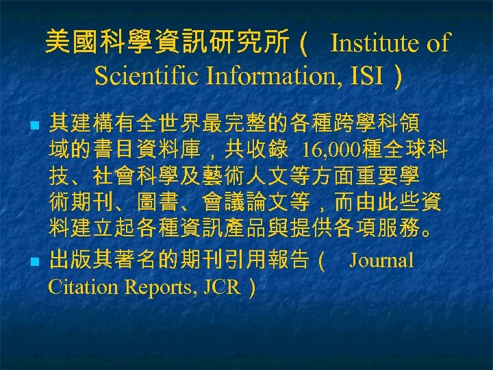 美國科學資訊研究所（ Institute of Scientific Information, ISI） n n 其建構有全世界最完整的各種跨學科領 域的書目資料庫，共收錄 16, 000種全球科 技、社會科學及藝術人文等方面重要學 術期刊、圖書、會議論文等，而由此些資