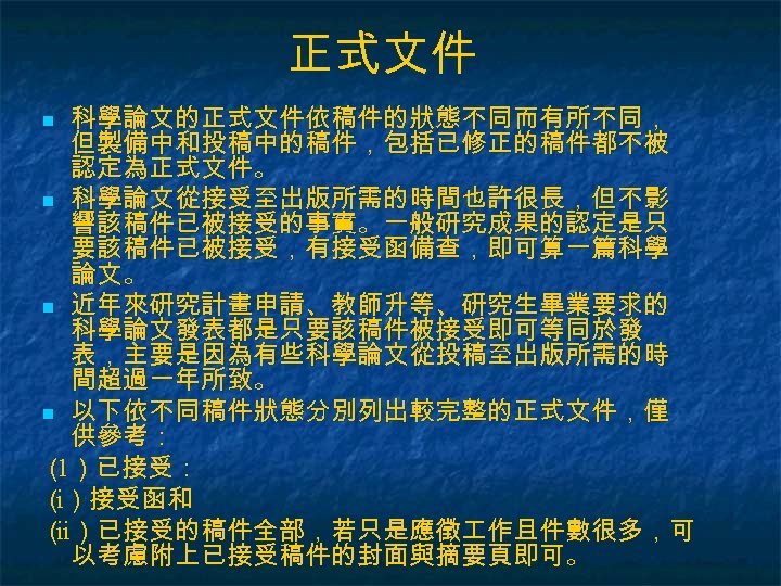 正式文件 科學論文的正式文件依稿件的狀態不同而有所不同， 但製備中和投稿中的稿件，包括已修正的稿件都不被 認定為正式文件。 n 科學論文從接受至出版所需的時間也許很長，但不影 響該稿件已被接受的事實。一般研究成果的認定是只 要該稿件已被接受，有接受函備查，即可算一篇科學 論文。 n 近年來研究計畫申請、教師升等、研究生畢業要求的 科學論文發表都是只要該稿件被接受即可等同於發 表，主要是因為有些科學論文從投稿至出版所需的時 間超過一年所致。