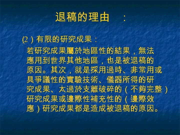 退稿的理由 ： （ ）有限的研究成果： 2 若研究成果屬於地區性的結果，無法 應用到世界其他地區，也是被退稿的 原因。其次，就是採用過時、非常用或 具爭議性的實驗技術、儀器所得的研 究成果、太過於支離破碎的（不夠完整） 研究成果或邊際性補充性的（邊際效 應）研究成果都是造成被退稿的原因。 