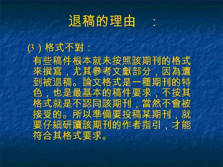 退稿的理由 ： （ ）格式不對： 3 有些稿件根本就未按照該期刊的格式 來撰寫，尤其參考文獻部分，因為遭 到被退稿。論文格式是一種期刊的特 色，也是最基本的稿件要求，不按其 格式就是不認同該期刊，當然不會被 接受的。所以準備要投稿某期刊，就 要仔細研讀該期刊的作者指引，才能 符合其格式要求。 