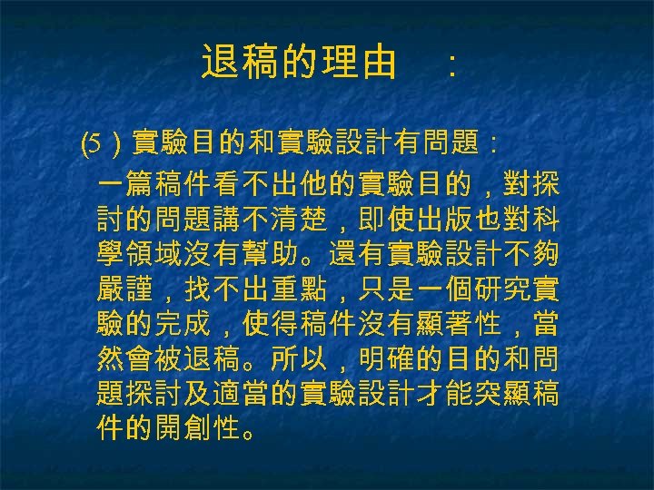 退稿的理由 ： （ ）實驗目的和實驗設計有問題： 5 一篇稿件看不出他的實驗目的，對探 討的問題講不清楚，即使出版也對科 學領域沒有幫助。還有實驗設計不夠 嚴謹，找不出重點，只是一個研究實 驗的完成，使得稿件沒有顯著性，當 然會被退稿。所以，明確的目的和問 題探討及適當的實驗設計才能突顯稿 件的開創性。 
