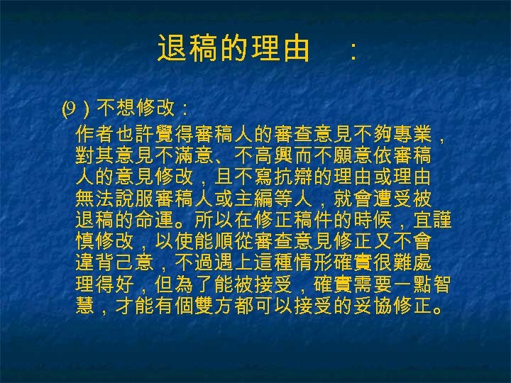 退稿的理由 ： （ ）不想修改： 9 作者也許覺得審稿人的審查意見不夠專業， 對其意見不滿意、不高興而不願意依審稿 人的意見修改，且不寫抗辯的理由或理由 無法說服審稿人或主編等人，就會遭受被 退稿的命運。所以在修正稿件的時候，宜謹 慎修改，以使能順從審查意見修正又不會 違背己意，不過遇上這種情形確實很難處 理得好，但為了能被接受，確實需要一點智 慧，才能有個雙方都可以接受的妥協修正。
