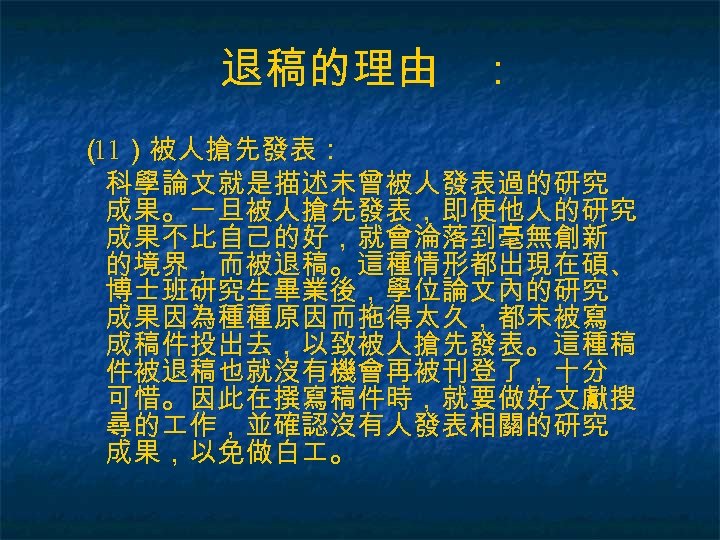 退稿的理由 ： （ ）被人搶先發表： 11 科學論文就是描述未曾被人發表過的研究 成果。一旦被人搶先發表，即使他人的研究 成果不比自己的好，就會淪落到毫無創新 的境界，而被退稿。這種情形都出現在碩、 博士班研究生畢業後，學位論文內的研究 成果因為種種原因而拖得太久，都未被寫 成稿件投出去，以致被人搶先發表。這種稿 件被退稿也就沒有機會再被刊登了，十分 可惜。因此在撰寫稿件時，就要做好文獻搜