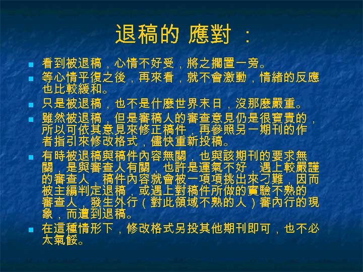 退稿的 應對 ： n n n 看到被退稿，心情不好受，將之擱置一旁。 等心情平復之後，再來看，就不會激動，情緒的反應 也比較緩和。 只是被退稿，也不是什麼世界末日，沒那麼嚴重。 雖然被退稿，但是審稿人的審查意見仍是很寶貴的， 所以可依其意見來修正稿件，再參照另一期刊的作 者指引來修改格式，儘快重新投稿。 有時被退稿與稿件內容無關，也與該期刊的要求無