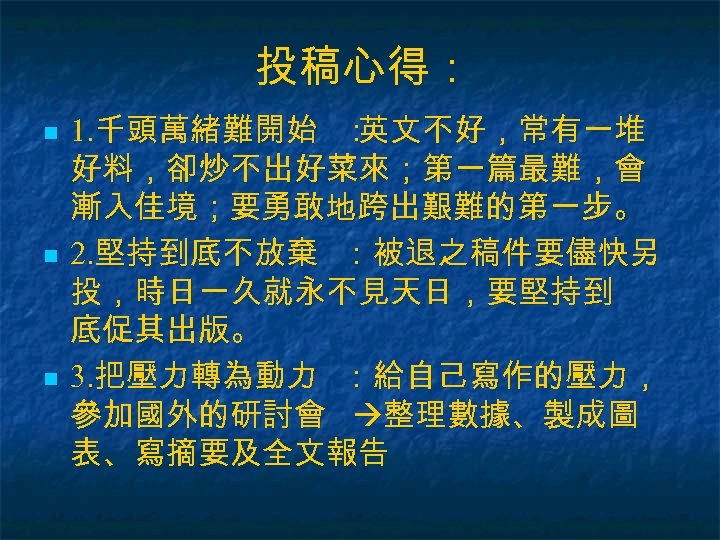 投稿心得： n n n 1. 千頭萬緒難開始 ： 英文不好，常有一堆 好料，卻炒不出好菜來；第一篇最難，會 漸入佳境；要勇敢地跨出艱難的第一步。 2. 堅持到底不放棄 ：被退之稿件要儘快另 投，時日一久就永不見天日，要堅持到