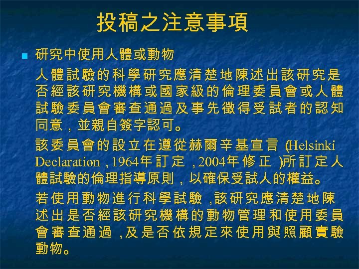 投稿之注意事項 n 研究中使用人體或動物 人體試驗的科學研究應清楚地陳述出該研究是 否經該研究機構或國家級的倫理委員會或人體 試驗委員會審查通過及事先徵得受試者的認知 同意，並親自簽字認可。 該委員會的設立在遵從赫爾辛基宣言（ Helsinki Declaration， 1964年 訂 定 ，